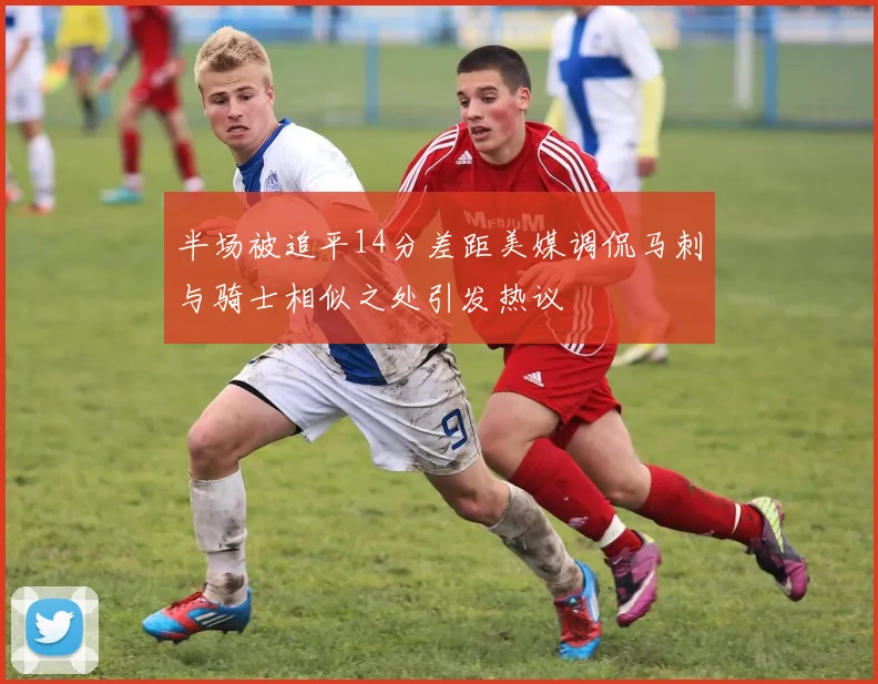 半场被追平14分差距美媒调侃马刺与骑士相似之处引发热议