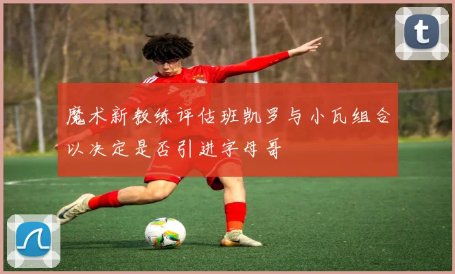 魔术新教练评估班凯罗与小瓦组合以决定是否引进字母哥