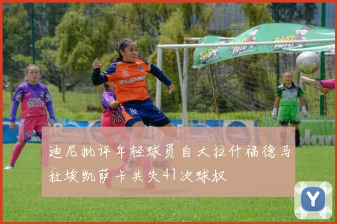 迪尼批评年轻球员自大拉什福德马杜埃凯萨卡共失41次球权