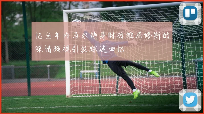 忆当年内马尔热身时对维尼修斯的深情凝视引发球迷回忆