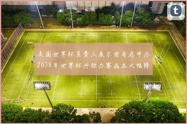 美国世界杯负责人表示将考虑申办2038年世界杯并称办赛成本大幅降低