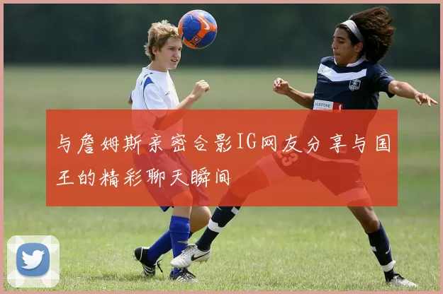 与詹姆斯亲密合影IG网友分享与国王的精彩聊天瞬间