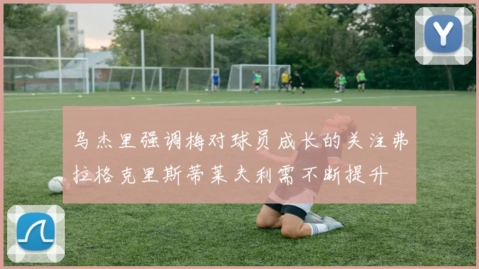 乌杰里强调梅对球员成长的关注弗拉格克里斯蒂莱夫利需不断提升