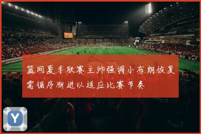 篮网夏季联赛主帅强调小布朗恢复需循序渐进以适应比赛节奏