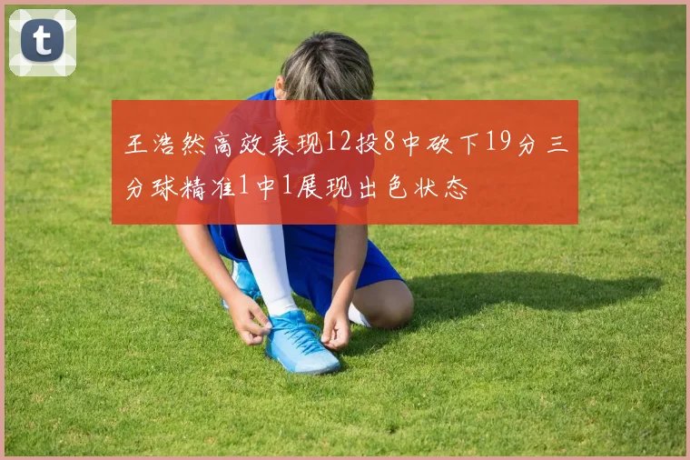王浩然高效表现12投8中砍下19分三分球精准1中1展现出色状态