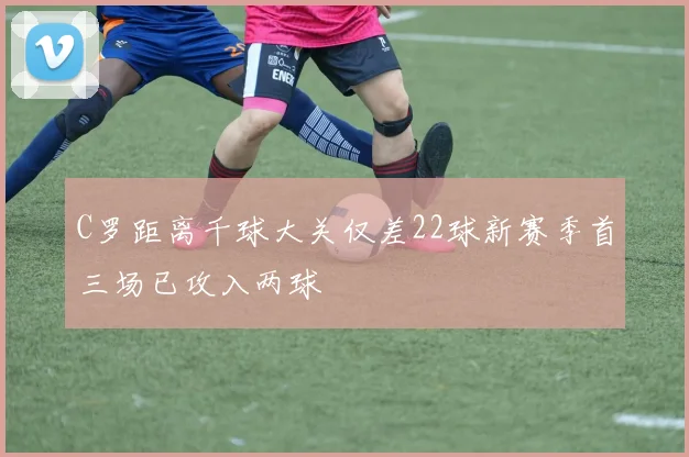 C罗距离千球大关仅差22球新赛季首三场已攻入两球