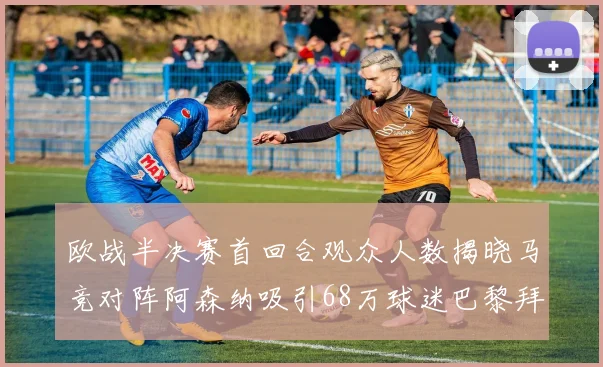 欧战半决赛首回合观众人数揭晓马竞对阵阿森纳吸引68万球迷巴黎拜仁紧随其后