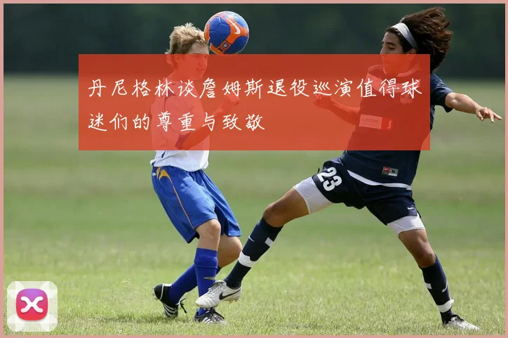 丹尼格林谈詹姆斯退役巡演值得球迷们的尊重与致敬