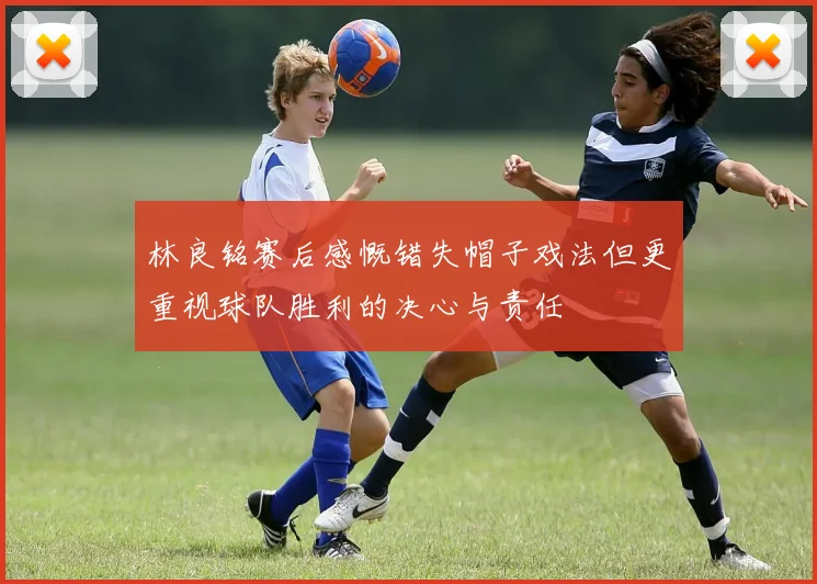 林良铭赛后感慨错失帽子戏法但更重视球队胜利的决心与责任