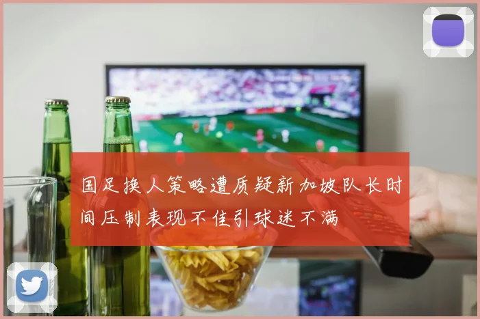 国足换人策略遭质疑新加坡队长时间压制表现不佳引球迷不满