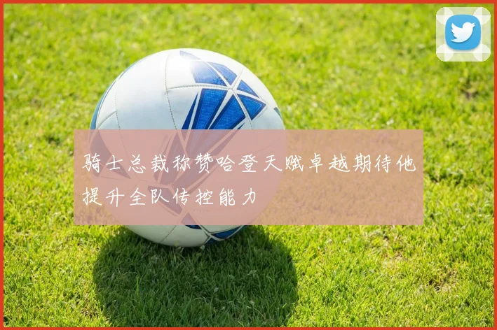 骑士总裁称赞哈登天赋卓越期待他提升全队传控能力