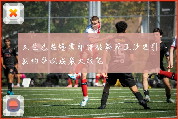 米兰总监塔雷即将被解雇亚沙里引发的争议成最大败笔