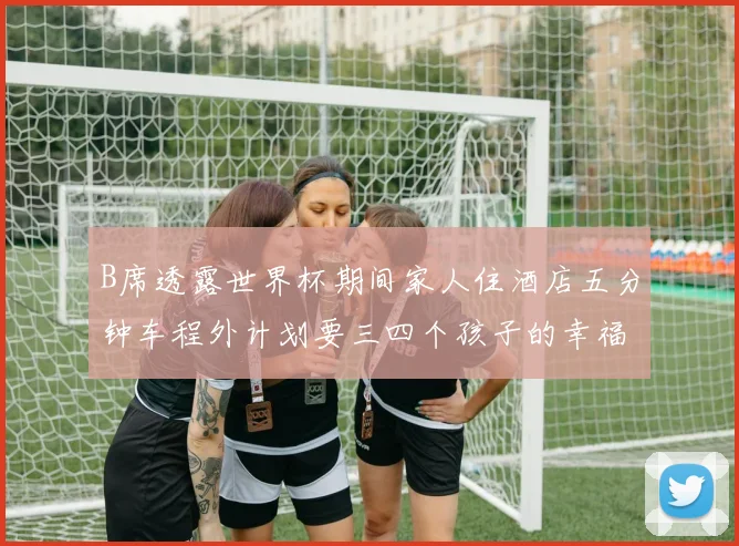 B席透露世界杯期间家人住酒店五分钟车程外计划要三四个孩子的幸福生活