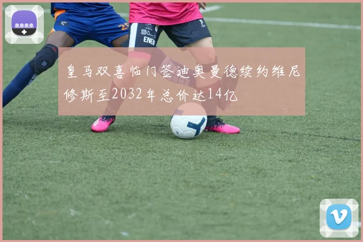 皇马双喜临门签迪奥曼德续约维尼修斯至2032年总价达14亿