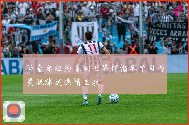 马奎尔纽约录制世界杯播客节目与曼联球迷热情互动