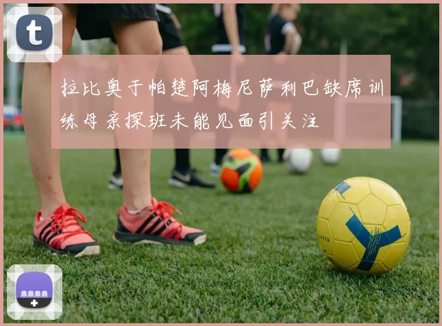 拉比奥于帕楚阿梅尼萨利巴缺席训练母亲探班未能见面引关注
