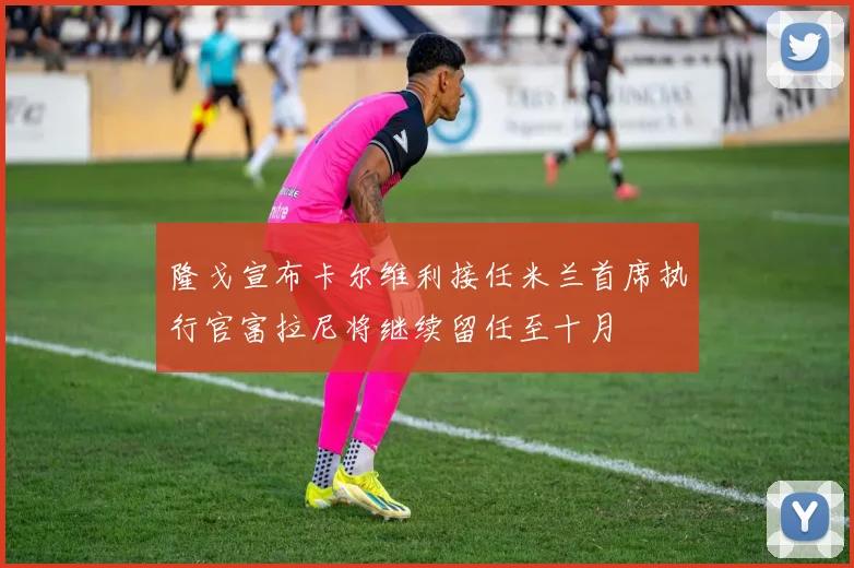 隆戈宣布卡尔维利接任米兰首席执行官富拉尼将继续留任至十月