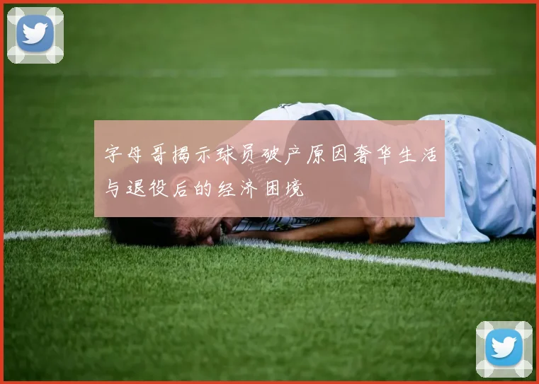 字母哥揭示球员破产原因奢华生活与退役后的经济困境