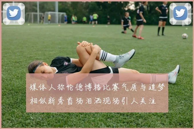 媒体人称伦德博格比赛气质与追梦相似新秀首场泪洒现场引人关注