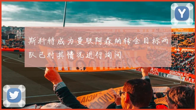 斯科特成为曼联阿森纳转会目标两队已对其情况进行询问